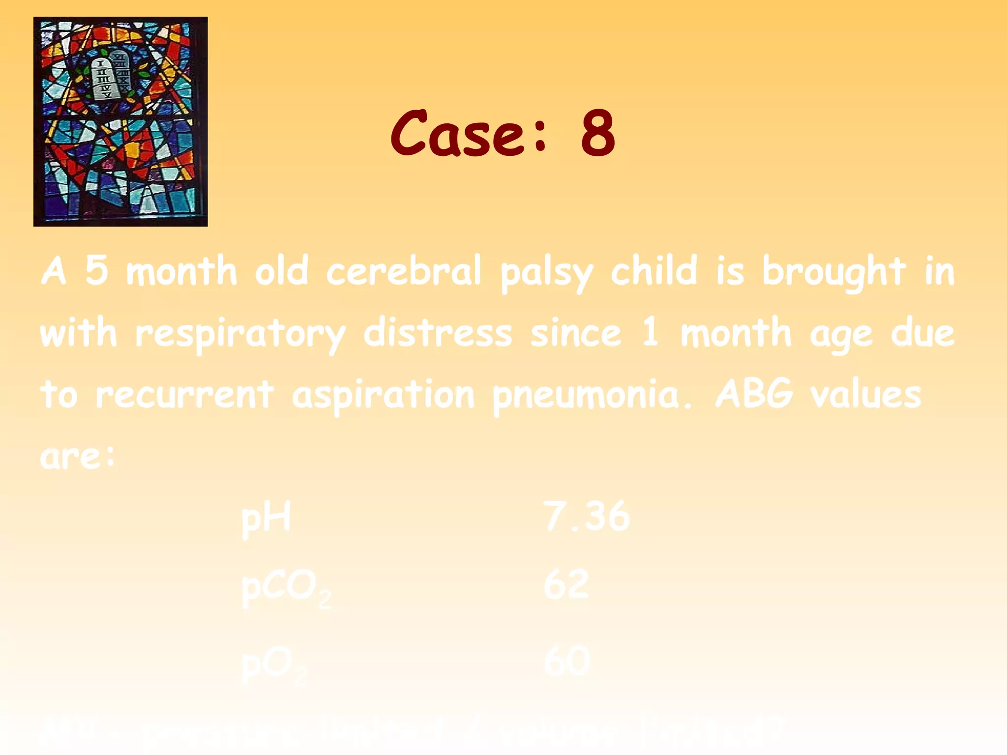 Case: 8
A 5 month old cerebral palsy child is brought in
with respiratory distress since 1 month age due
to recurrent aspiration pneumonia. ABG values
are:
pH 7.36
pCO2 62
pO2 60
MV- pressure limited / volume limited?
 