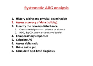 1. History taking and physical examination
2. Assess accuracy of data (validity).
3. Identify the primary disturbance
1. Check arterial pH-------- acidosis or alkalosis
2. HCO3
- & pCO2 analysis---primary disorder.
4. Compensatory responses
5. Calculate AG
6. Assess delta ratio
7. Urine anion gab
8. Formulate acid-base diagnosis
1. History taking and physical examination
2. Assess accuracy of data (validity).
3. Identify the primary disturbance
1. Check arterial pH-------- acidosis or alkalosis
2. HCO3
- & pCO2 analysis---primary disorder.
4. Compensatory responses
5. Calculate AG
6. Assess delta ratio
7. Urine anion gab
8. Formulate acid-base diagnosis
 