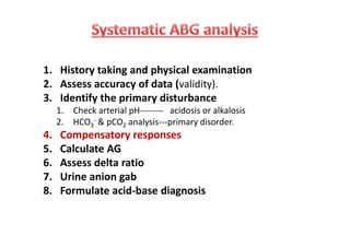 1. History taking and physical examination
2. Assess accuracy of data (validity).
3. Identify the primary disturbance
1. Check arterial pH-------- acidosis or alkalosis
2. HCO3
- & pCO2 analysis---primary disorder.
4. Compensatory responses
5. Calculate AG
6. Assess delta ratio
7. Urine anion gab
8. Formulate acid-base diagnosis
1. History taking and physical examination
2. Assess accuracy of data (validity).
3. Identify the primary disturbance
1. Check arterial pH-------- acidosis or alkalosis
2. HCO3
- & pCO2 analysis---primary disorder.
4. Compensatory responses
5. Calculate AG
6. Assess delta ratio
7. Urine anion gab
8. Formulate acid-base diagnosis
 