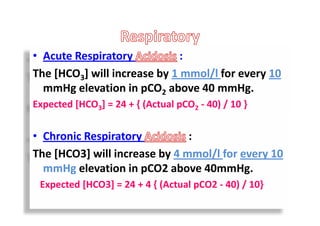 • Acute Respiratory :
The [HCO3] will increase by 1 mmol/l for every 10
mmHg elevation in pCO2 above 40 mmHg.
Expected [HCO3] = 24 + { (Actual pCO2 - 40) / 10 }
• Chronic Respiratory :
The [HCO3] will increase by 4 mmol/l for every 10
mmHg elevation in pCO2 above 40mmHg.
Expected [HCO3] = 24 + 4 { (Actual pCO2 - 40) / 10}
• Acute Respiratory :
The [HCO3] will increase by 1 mmol/l for every 10
mmHg elevation in pCO2 above 40 mmHg.
Expected [HCO3] = 24 + { (Actual pCO2 - 40) / 10 }
• Chronic Respiratory :
The [HCO3] will increase by 4 mmol/l for every 10
mmHg elevation in pCO2 above 40mmHg.
Expected [HCO3] = 24 + 4 { (Actual pCO2 - 40) / 10}
 