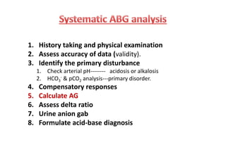 1. History taking and physical examination
2. Assess accuracy of data (validity).
3. Identify the primary disturbance
1. Check arterial pH-------- acidosis or alkalosis
2. HCO3
- & pCO2 analysis---primary disorder.
4. Compensatory responses
5. Calculate AG
6. Assess delta ratio
7. Urine anion gab
8. Formulate acid-base diagnosis
1. History taking and physical examination
2. Assess accuracy of data (validity).
3. Identify the primary disturbance
1. Check arterial pH-------- acidosis or alkalosis
2. HCO3
- & pCO2 analysis---primary disorder.
4. Compensatory responses
5. Calculate AG
6. Assess delta ratio
7. Urine anion gab
8. Formulate acid-base diagnosis
 