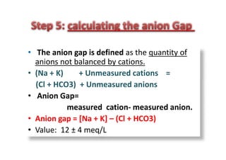 • The anion gap is defined as the quantity of
anions not balanced by cations.
• (Na + K) + Unmeasured cations =
(Cl + HCO3) + Unmeasured anions
• Anion Gap=
measured cation- measured anion.
• Anion gap = [Na + K] – (Cl + HCO3)
• Value: 12 ± 4 meq/L
• The anion gap is defined as the quantity of
anions not balanced by cations.
• (Na + K) + Unmeasured cations =
(Cl + HCO3) + Unmeasured anions
• Anion Gap=
measured cation- measured anion.
• Anion gap = [Na + K] – (Cl + HCO3)
• Value: 12 ± 4 meq/L
 