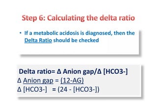 • If a metabolic acidosis is diagnosed, then the
Delta Ratio should be checked
Delta ratio= ∆ Anion gap/∆ [HCO3-]
∆ Anion gap = (12-AG)
∆ [HCO3-] = (24 - [HCO3-])
 