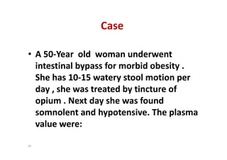 Case
• A 50-Year old woman underwent
intestinal bypass for morbid obesity .
She has 10-15 watery stool motion per
day , she was treated by tincture of
opium . Next day she was found
somnolent and hypotensive. The plasma
value were:
• A 50-Year old woman underwent
intestinal bypass for morbid obesity .
She has 10-15 watery stool motion per
day , she was treated by tincture of
opium . Next day she was found
somnolent and hypotensive. The plasma
value were:
45
 