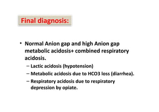 Final diagnosis:
• Normal Anion gap and high Anion gap
metabolic acidosis+ combined respiratory
acidosis.
– Lactic acidosis (hypotension)
– Metabolic acidosis due to HCO3 loss (diarrhea).
– Respiratory acidosis due to respiratory
depression by opiate.
• Normal Anion gap and high Anion gap
metabolic acidosis+ combined respiratory
acidosis.
– Lactic acidosis (hypotension)
– Metabolic acidosis due to HCO3 loss (diarrhea).
– Respiratory acidosis due to respiratory
depression by opiate.
 