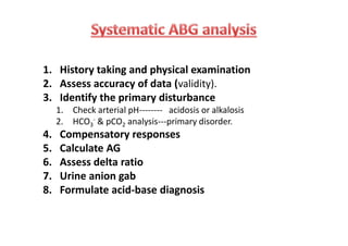 1. History taking and physical examination
2. Assess accuracy of data (validity).
3. Identify the primary disturbance
1. Check arterial pH-------- acidosis or alkalosis
2. HCO3
- & pCO2 analysis---primary disorder.
4. Compensatory responses
5. Calculate AG
6. Assess delta ratio
7. Urine anion gab
8. Formulate acid-base diagnosis
1. History taking and physical examination
2. Assess accuracy of data (validity).
3. Identify the primary disturbance
1. Check arterial pH-------- acidosis or alkalosis
2. HCO3
- & pCO2 analysis---primary disorder.
4. Compensatory responses
5. Calculate AG
6. Assess delta ratio
7. Urine anion gab
8. Formulate acid-base diagnosis
 