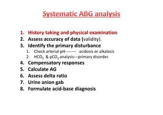 1. History taking and physical examination
2. Assess accuracy of data (validity).
3. Identify the primary disturbance
1. Check arterial pH-------- acidosis or alkalosis
2. HCO3
- & pCO2 analysis---primary disorder.
4. Compensatory responses
5. Calculate AG
6. Assess delta ratio
7. Urine anion gab
8. Formulate acid-base diagnosis
1. History taking and physical examination
2. Assess accuracy of data (validity).
3. Identify the primary disturbance
1. Check arterial pH-------- acidosis or alkalosis
2. HCO3
- & pCO2 analysis---primary disorder.
4. Compensatory responses
5. Calculate AG
6. Assess delta ratio
7. Urine anion gab
8. Formulate acid-base diagnosis
 