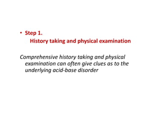 • Step 1.
History taking and physical examination
Comprehensive history taking and physical
examination can often give clues as to the
underlying acid-base disorder
• Step 1.
History taking and physical examination
Comprehensive history taking and physical
examination can often give clues as to the
underlying acid-base disorder
 