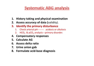 1. History taking and physical examination
2. Assess accuracy of data (validity).
3. Identify the primary disturbance
1. Check arterial pH-------- acidosis or alkalosis
2. HCO3
- & pCO2 analysis---primary disorder.
4. Compensatory responses
5. Calculate AG
6. Assess delta ratio
7. Urine anion gab
8. Formulate acid-base diagnosis
1. History taking and physical examination
2. Assess accuracy of data (validity).
3. Identify the primary disturbance
1. Check arterial pH-------- acidosis or alkalosis
2. HCO3
- & pCO2 analysis---primary disorder.
4. Compensatory responses
5. Calculate AG
6. Assess delta ratio
7. Urine anion gab
8. Formulate acid-base diagnosis
 