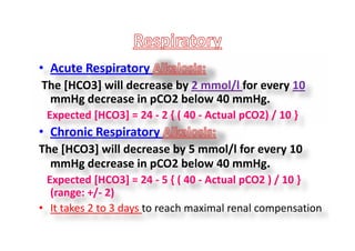 • Acute Respiratory
The [HCO3] will decrease by 2 mmol/l for every 10
mmHg decrease in pCO2 below 40 mmHg.
Expected [HCO3] = 24 - 2 { ( 40 - Actual pCO2) / 10 }
• Chronic Respiratory
The [HCO3] will decrease by 5 mmol/l for every 10
mmHg decrease in pCO2 below 40 mmHg.
Expected [HCO3] = 24 - 5 { ( 40 - Actual pCO2 ) / 10 }
(range: +/- 2)
• It takes 2 to 3 days to reach maximal renal compensation
• Acute Respiratory
The [HCO3] will decrease by 2 mmol/l for every 10
mmHg decrease in pCO2 below 40 mmHg.
Expected [HCO3] = 24 - 2 { ( 40 - Actual pCO2) / 10 }
• Chronic Respiratory
The [HCO3] will decrease by 5 mmol/l for every 10
mmHg decrease in pCO2 below 40 mmHg.
Expected [HCO3] = 24 - 5 { ( 40 - Actual pCO2 ) / 10 }
(range: +/- 2)
• It takes 2 to 3 days to reach maximal renal compensation
 
