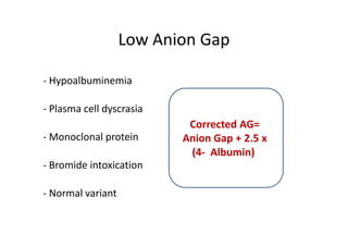 Low Anion Gap
- Hypoalbuminemia
- Plasma cell dyscrasia
- Monoclonal protein
- Bromide intoxication
- Normal variant
Corrected AG=
Anion Gap + 2.5 x
(4- Albumin)
- Hypoalbuminemia
- Plasma cell dyscrasia
- Monoclonal protein
- Bromide intoxication
- Normal variant
Corrected AG=
Anion Gap + 2.5 x
(4- Albumin)
 