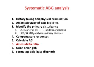 1. History taking and physical examination
2. Assess accuracy of data (validity).
3. Identify the primary disturbance
1. Check arterial pH-------- acidosis or alkalosis
2. HCO3
- & pCO2 analysis---primary disorder.
4. Compensatory responses
5. Calculate AG
6. Assess delta ratio
7. Urine anion gab
8. Formulate acid-base diagnosis
1. History taking and physical examination
2. Assess accuracy of data (validity).
3. Identify the primary disturbance
1. Check arterial pH-------- acidosis or alkalosis
2. HCO3
- & pCO2 analysis---primary disorder.
4. Compensatory responses
5. Calculate AG
6. Assess delta ratio
7. Urine anion gab
8. Formulate acid-base diagnosis
 