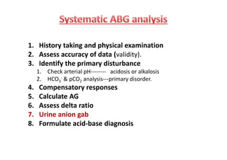 1. History taking and physical examination
2. Assess accuracy of data (validity).
3. Identify the primary disturbance
1. Check arterial pH-------- acidosis or alkalosis
2. HCO3
- & pCO2 analysis---primary disorder.
4. Compensatory responses
5. Calculate AG
6. Assess delta ratio
7. Urine anion gab
8. Formulate acid-base diagnosis
1. History taking and physical examination
2. Assess accuracy of data (validity).
3. Identify the primary disturbance
1. Check arterial pH-------- acidosis or alkalosis
2. HCO3
- & pCO2 analysis---primary disorder.
4. Compensatory responses
5. Calculate AG
6. Assess delta ratio
7. Urine anion gab
8. Formulate acid-base diagnosis
 