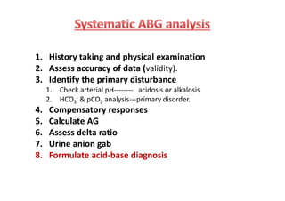 1. History taking and physical examination
2. Assess accuracy of data (validity).
3. Identify the primary disturbance
1. Check arterial pH-------- acidosis or alkalosis
2. HCO3
- & pCO2 analysis---primary disorder.
4. Compensatory responses
5. Calculate AG
6. Assess delta ratio
7. Urine anion gab
8. Formulate acid-base diagnosis
1. History taking and physical examination
2. Assess accuracy of data (validity).
3. Identify the primary disturbance
1. Check arterial pH-------- acidosis or alkalosis
2. HCO3
- & pCO2 analysis---primary disorder.
4. Compensatory responses
5. Calculate AG
6. Assess delta ratio
7. Urine anion gab
8. Formulate acid-base diagnosis
 