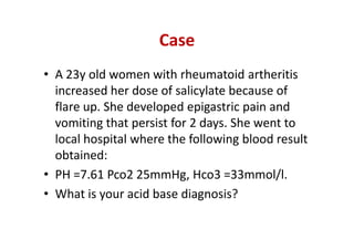 Case
• A 23y old women with rheumatoid artheritis
increased her dose of salicylate because of
flare up. She developed epigastric pain and
vomiting that persist for 2 days. She went to
local hospital where the following blood result
obtained:
• PH =7.61 Pco2 25mmHg, Hco3 =33mmol/l.
• What is your acid base diagnosis?
• A 23y old women with rheumatoid artheritis
increased her dose of salicylate because of
flare up. She developed epigastric pain and
vomiting that persist for 2 days. She went to
local hospital where the following blood result
obtained:
• PH =7.61 Pco2 25mmHg, Hco3 =33mmol/l.
• What is your acid base diagnosis?
 
