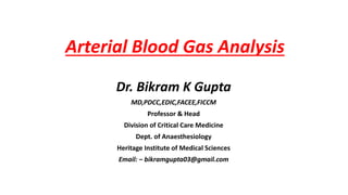 Arterial Blood Gas Analysis
Dr. Bikram K Gupta
MD,PDCC,EDIC,FACEE,FICCM
Professor & Head
Division of Critical Care Medicine
Dept. of Anaesthesiology
Heritage Institute of Medical Sciences
Email: – bikramgupta03@gmail.com
 
