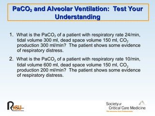 PaCO
PaCO2
2 and Alveolar Ventilation: Test Your
and Alveolar Ventilation: Test Your
Understanding
Understanding
1. What is the PaCO2 of a patient with respiratory rate 24/min,
tidal volume 300 ml, dead space volume 150 ml, CO2
production 300 ml/min? The patient shows some evidence
of respiratory distress.
2. What is the PaCO2 of a patient with respiratory rate 10/min,
tidal volume 600 ml, dead space volume 150 ml, CO2
production 200 ml/min? The patient shows some evidence
of respiratory distress.
 