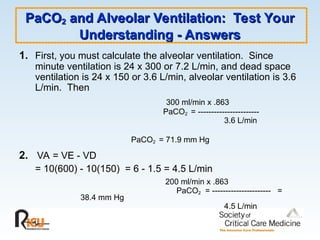PaCO
PaCO2
2 and Alveolar Ventilation: Test Your
and Alveolar Ventilation: Test Your
Understanding - Answers
Understanding - Answers
1. First, you must calculate the alveolar ventilation. Since
minute ventilation is 24 x 300 or 7.2 L/min, and dead space
ventilation is 24 x 150 or 3.6 L/min, alveolar ventilation is 3.6
L/min. Then
300 ml/min x .863
PaCO2 = -----------------------
3.6 L/min
PaCO2 = 71.9 mm Hg
2. VA = VE - VD
= 10(600) - 10(150) = 6 - 1.5 = 4.5 L/min
200 ml/min x .863
PaCO2 = ---------------------- =
38.4 mm Hg
4.5 L/min
 
