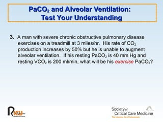 PaCO
PaCO2
2 and Alveolar Ventilation:
and Alveolar Ventilation:
Test Your Understanding
Test Your Understanding
3. A man with severe chronic obstructive pulmonary disease
exercises on a treadmill at 3 miles/hr. His rate of CO2
production increases by 50% but he is unable to augment
alveolar ventilation. If his resting PaCO2 is 40 mm Hg and
resting VCO2 is 200 ml/min, what will be his exercise PaCO2?
 