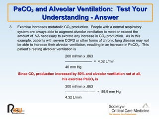 PaCO
PaCO2
2 and Alveolar Ventilation: Test Your
and Alveolar Ventilation: Test Your
Understanding - Answer
Understanding - Answer
3. Exercise increases metabolic CO2 production. People with a normal respiratory
system are always able to augment alveolar ventilation to meet or exceed the
amount of VA necessary to excrete any increase in CO2 production. As in this
example, patients with severe COPD or other forms of chronic lung disease may not
be able to increase their alveolar ventilation, resulting in an increase in PaCO2. This
patient’s resting alveolar ventilation is
200 ml/min x .863
----------------------- = 4.32 L/min
40 mm Hg
Since CO2 production increased by 50% and alveolar ventilation not at all,
his exercise PaCO2 is
300 ml/min x .863
-------------------------- = 59.9 mm Hg
4.32 L/min
 