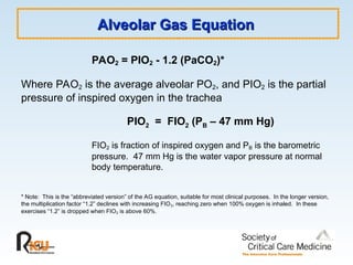 Alveolar Gas Equation
Alveolar Gas Equation
PAO2 = PIO2 - 1.2 (PaCO2)*
Where PAO2 is the average alveolar PO2, and PIO2 is the partial
pressure of inspired oxygen in the trachea
PIO2 = FIO2 (PB – 47 mm Hg)
FIO2 is fraction of inspired oxygen and PB is the barometric
pressure. 47 mm Hg is the water vapor pressure at normal
body temperature.
* Note: This is the “abbreviated version” of the AG equation, suitable for most clinical purposes. In the longer version,
the multiplication factor “1.2” declines with increasing FIO2, reaching zero when 100% oxygen is inhaled. In these
exercises “1.2” is dropped when FIO2 is above 60%.
 