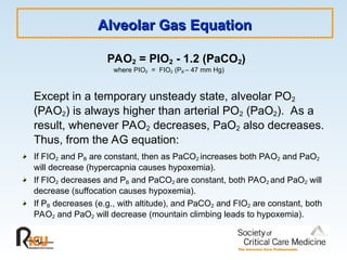 Alveolar Gas Equation
Alveolar Gas Equation
PAO2 = PIO2 - 1.2 (PaCO2)
where PIO2 = FIO2 (PB – 47 mm Hg)
Except in a temporary unsteady state, alveolar PO2
(PAO2) is always higher than arterial PO2 (PaO2). As a
result, whenever PAO2 decreases, PaO2 also decreases.
Thus, from the AG equation:
If FIO2 and PB are constant, then as PaCO2 increases both PAO2 and PaO2
will decrease (hypercapnia causes hypoxemia).
If FIO2 decreases and PB and PaCO2 are constant, both PAO2 and PaO2 will
decrease (suffocation causes hypoxemia).
If PB decreases (e.g., with altitude), and PaCO2 and FIO2 are constant, both
PAO2 and PaO2 will decrease (mountain climbing leads to hypoxemia).
 