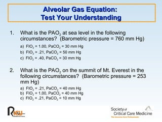 Alveolar Gas Equation:
Alveolar Gas Equation:
Test Your Understanding
Test Your Understanding
1. What is the PAO2 at sea level in the following
circumstances? (Barometric pressure = 760 mm Hg)
a) FIO2 = 1.00, PaCO2 = 30 mm Hg
b) FIO2 = .21, PaCO2 = 50 mm Hg
c) FIO2 = .40, PaCO2 = 30 mm Hg
2. What is the PAO2 on the summit of Mt. Everest in the
following circumstances? (Barometric pressure = 253
mm Hg)
a) FIO2 = .21, PaCO2 = 40 mm Hg
b) FIO2 = 1.00, PaCO2 = 40 mm Hg
c) FIO2 = .21, PaCO2 = 10 mm Hg
 
