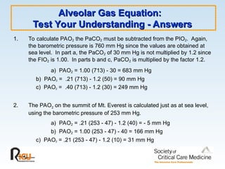 Alveolar Gas Equation:
Alveolar Gas Equation:
Test Your Understanding - Answers
Test Your Understanding - Answers
1. To calculate PAO2 the PaCO2 must be subtracted from the PIO2. Again,
the barometric pressure is 760 mm Hg since the values are obtained at
sea level. In part a, the PaCO2 of 30 mm Hg is not multiplied by 1.2 since
the FIO2 is 1.00. In parts b and c, PaCO2 is multiplied by the factor 1.2.
a) PAO2 = 1.00 (713) - 30 = 683 mm Hg
b) PAO2 = .21 (713) - 1.2 (50) = 90 mm Hg
c) PAO2 = .40 (713) - 1.2 (30) = 249 mm Hg
2. The PAO2 on the summit of Mt. Everest is calculated just as at sea level,
using the barometric pressure of 253 mm Hg.
a) PAO2 = .21 (253 - 47) - 1.2 (40) = - 5 mm Hg
b) PAO2 = 1.00 (253 - 47) - 40 = 166 mm Hg
c) PAO2 = .21 (253 - 47) - 1.2 (10) = 31 mm Hg
 