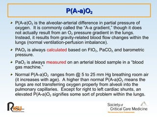 P(A-a)O
P(A-a)O2
2
P(A-a)O2 is the alveolar-arterial difference in partial pressure of
oxygen. It is commonly called the “A-a gradient,” though it does
not actually result from an O2 pressure gradient in the lungs.
Instead, it results from gravity-related blood flow changes within the
lungs (normal ventilation-perfusion imbalance).
PAO2 is always calculated based on FIO2, PaCO2, and barometric
pressure.
PaO2 is always measured on an arterial blood sample in a “blood
gas machine.”
Normal P(A-a)O2 ranges from @ 5 to 25 mm Hg breathing room air
(it increases with age). A higher than normal P(A-a)O2 means the
lungs are not transferring oxygen properly from alveoli into the
pulmonary capillaries. Except for right to left cardiac shunts, an
elevated P(A-a)O2 signifies some sort of problem within the lungs.
 