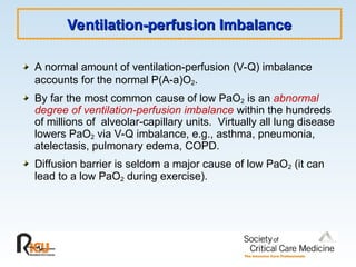 Ventilation-perfusion Imbalance
Ventilation-perfusion Imbalance
A normal amount of ventilation-perfusion (V-Q) imbalance
accounts for the normal P(A-a)O2.
By far the most common cause of low PaO2 is an abnormal
degree of ventilation-perfusion imbalance within the hundreds
of millions of alveolar-capillary units. Virtually all lung disease
lowers PaO2 via V-Q imbalance, e.g., asthma, pneumonia,
atelectasis, pulmonary edema, COPD.
Diffusion barrier is seldom a major cause of low PaO2 (it can
lead to a low PaO2 during exercise).
 