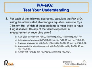 P(A-a)O
P(A-a)O2
2:
:
Test Your Understanding
Test Your Understanding
3. For each of the following scenarios, calculate the P(A-a)O2
using the abbreviated alveolar gas equation; assume PB =
760 mm Hg. Which of these patients is most likely to have
lung disease? Do any of the values represent a
measurement or recording error?
a) A 35-year-old man with PaCO2 50 mm Hg, PaO2 150 mm Hg, FIO2 .40.
b) A 44-year-old woman with PaCO2 75 mm Hg, PaO2 95 mm Hg, FIO2 0.28.
c) A young, anxious man with PaO2 120 mm Hg, PaCO2 15 mm Hg, FIO2 0.21.
d) A woman in the intensive care unit with PaO2 350 mm Hg, PaCO2 40 mm
Hg, FIO2 0.80.
e) A man with PaO2 80 mm Hg, PaCO2 72 mm Hg, FIO2 0.21.
 