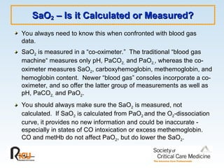 SaO
SaO2
2 – Is it Calculated or Measured?
– Is it Calculated or Measured?
You always need to know this when confronted with blood gas
data.
SaO2 is measured in a “co-oximeter.” The traditional “blood gas
machine“ measures only pH, PaCO2, and PaO2,, whereas the co-
oximeter measures SaO2, carboxyhemoglobin, methemoglobin, and
hemoglobin content. Newer “blood gas” consoles incorporate a co-
oximeter, and so offer the latter group of measurements as well as
pH, PaCO2, and PaO2.
You should always make sure the SaO2 is measured, not
calculated. If SaO2 is calculated from PaO2 and the O2-dissociation
curve, it provides no new information and could be inaccurate -
especially in states of CO intoxication or excess methemoglobin.
CO and metHb do not affect PaO2, but do lower the SaO2.
 