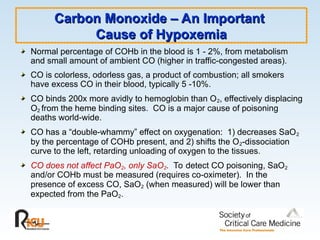 Carbon Monoxide – An Important
Carbon Monoxide – An Important
Cause of Hypoxemia
Cause of Hypoxemia
Normal percentage of COHb in the blood is 1 - 2%, from metabolism
and small amount of ambient CO (higher in traffic-congested areas).
CO is colorless, odorless gas, a product of combustion; all smokers
have excess CO in their blood, typically 5 -10%.
CO binds 200x more avidly to hemoglobin than O2, effectively displacing
O2 from the heme binding sites. CO is a major cause of poisoning
deaths world-wide.
CO has a “double-whammy” effect on oxygenation: 1) decreases SaO2
by the percentage of COHb present, and 2) shifts the O2-dissociation
curve to the left, retarding unloading of oxygen to the tissues.
CO does not affect PaO2, only SaO2. To detect CO poisoning, SaO2
and/or COHb must be measured (requires co-oximeter). In the
presence of excess CO, SaO2 (when measured) will be lower than
expected from the PaO2.
 