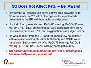 CO Does Not Affect PaO
CO Does Not Affect PaO2
2 – Be Aware!
– Be Aware!
Review the O2 dissociation curve shown on a previous slide.
“X” represents the 2nd
set of blood gases for a patient who
presented to the ER with headache and dyspnea.
His first blood gases showed PaO2 80 mm Hg, PaCO2 38 mm
Hg, pH 7.43. SaO2 on this first set was calculated from the O2-
dissociation curve as 97%, and oxygenation was judged normal.
He was sent out from the ER and returned a few hours later
with mental confusion; this time both SaO2 and COHb were
measured (SaO2 shown by “X”): PaO2 79 mm Hg, PaCO2 31
mm Hg, pH 7.36, SaO2 53%, carboxyhemoglobin 46%.
CO poisoning was missed on the first set of blood gases
because SaO2 was not measured!
 