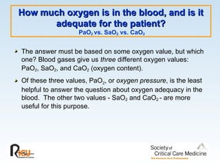How much oxygen is in the blood, and is it
How much oxygen is in the blood, and is it
adequate for the patient?
adequate for the patient?
PaO2 vs. SaO2 vs. CaO2
The answer must be based on some oxygen value, but which
one? Blood gases give us three different oxygen values:
PaO2, SaO2, and CaO2 (oxygen content).
Of these three values, PaO2, or oxygen pressure, is the least
helpful to answer the question about oxygen adequacy in the
blood. The other two values - SaO2 and CaO2 - are more
useful for this purpose.
 