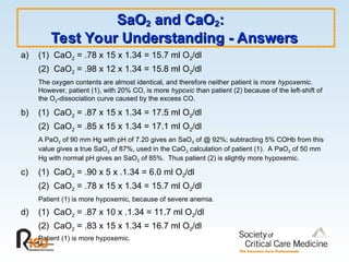 SaO
SaO2
2 and CaO
and CaO2
2:
:
Test Your Understanding - Answers
Test Your Understanding - Answers
a) (1) CaO2 = .78 x 15 x 1.34 = 15.7 ml O2/dl
(2) CaO2 = .98 x 12 x 1.34 = 15.8 ml O2/dl
The oxygen contents are almost identical, and therefore neither patient is more hypoxemic.
However, patient (1), with 20% CO, is more hypoxic than patient (2) because of the left-shift of
the O2-dissociation curve caused by the excess CO.
b) (1) CaO2 = .87 x 15 x 1.34 = 17.5 ml O2/dl
(2) CaO2 = .85 x 15 x 1.34 = 17.1 ml O2/dl
A PaO2 of 90 mm Hg with pH of 7.20 gives an SaO2 of @ 92%; subtracting 5% COHb from this
value gives a true SaO2 of 87%, used in the CaO2 calculation of patient (1). A PaO2 of 50 mm
Hg with normal pH gives an SaO2 of 85%. Thus patient (2) is slightly more hypoxemic.
c) (1) CaO2 = .90 x 5 x .1.34 = 6.0 ml O2/dl
(2) CaO2 = .78 x 15 x 1.34 = 15.7 ml O2/dl
Patient (1) is more hypoxemic, because of severe anemia.
d) (1) CaO2 = .87 x 10 x .1.34 = 11.7 ml O2/dl
(2) CaO2 = .83 x 15 x 1.34 = 16.7 ml O2/dl
Patient (1) is more hypoxemic.
 