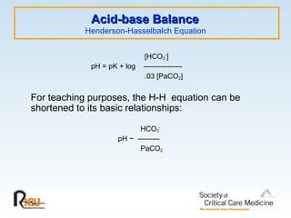 Acid-base Balance
Acid-base Balance
Henderson-Hasselbalch Equation
[HCO3
-
]
pH = pK + log ----------------
.03 [PaCO2]
For teaching purposes, the H-H equation can be
shortened to its basic relationships:
HCO3
-
pH ~ ---------
PaCO2
 