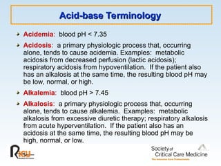 Acid-base Terminology
Acid-base Terminology
Acidemia: blood pH < 7.35
Acidosis: a primary physiologic process that, occurring
alone, tends to cause acidemia. Examples: metabolic
acidosis from decreased perfusion (lactic acidosis);
respiratory acidosis from hypoventilation. If the patient also
has an alkalosis at the same time, the resulting blood pH may
be low, normal, or high.
Alkalemia: blood pH > 7.45
Alkalosis: a primary physiologic process that, occurring
alone, tends to cause alkalemia. Examples: metabolic
alkalosis from excessive diuretic therapy; respiratory alkalosis
from acute hyperventilation. If the patient also has an
acidosis at the same time, the resulting blood pH may be
high, normal, or low.
 