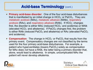 Acid-base Terminology
Acid-base Terminology (cont.)
Primary acid-base disorder: One of the four acid-base disturbances
that is manifested by an initial change in HCO3
-
or PaCO2. They are:
metabolic acidosis (MAc), metabolic alkalosis (MAlk), respiratory
acidosis (RAc), and respiratory alkalosis (RAlk). If HCO3
-
changes
first, the disorder is either MAc (reduced HCO3
-
and acidemia) or MAlk
(elevated HCO3
-
and alkalemia). If PaCO2 changes first, the problem
is either RAlk (reduced PaCO2 and alkalemia) or RAc (elevated PaCO2
and acidemia).
Compensation: The change in HCO3
-
or PaCO2 that results from the
primary event. Compensatory changes are not classified by the terms
used for the four primary acid-base disturbances. For example, a
patient who hyperventilates (lowers PaCO2) solely as compensation
for MAc does not have a RAlk, the latter being a primary disorder that,
alone, would lead to alkalemia. In simple, uncomplicated MAc the
patient will never develop alkalemia.
 