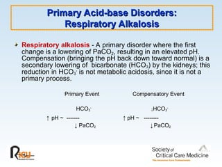 Primary Acid-base Disorders:
Primary Acid-base Disorders:
Respiratory Alkalosis
Respiratory Alkalosis
Respiratory alkalosis - A primary disorder where the first
change is a lowering of PaCO2, resulting in an elevated pH.
Compensation (bringing the pH back down toward normal) is a
secondary lowering of bicarbonate (HCO3) by the kidneys; this
reduction in HCO3
-
is not metabolic acidosis, since it is not a
primary process.
Primary Event Compensatory Event
HCO3
-
↓HCO3
-
↑ pH ~ ------- ↑ pH ~ --------
↓ PaCO2 ↓ PaCO2
 