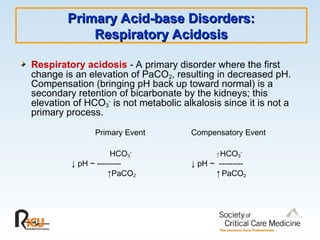 Primary Acid-base Disorders:
Primary Acid-base Disorders:
Respiratory Acidosis
Respiratory Acidosis
Respiratory acidosis - A primary disorder where the first
change is an elevation of PaCO2, resulting in decreased pH.
Compensation (bringing pH back up toward normal) is a
secondary retention of bicarbonate by the kidneys; this
elevation of HCO3
-
is not metabolic alkalosis since it is not a
primary process.
Primary Event Compensatory Event
HCO3
-
↑ HCO3
-
↓ pH ~ --------- ↓ pH ~ ---------
↑PaCO2 ↑ PaCO2
 