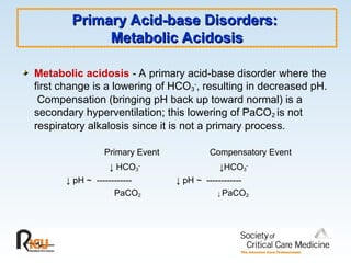 Primary Acid-base Disorders:
Primary Acid-base Disorders:
Metabolic Acidosis
Metabolic Acidosis
Metabolic acidosis - A primary acid-base disorder where the
first change is a lowering of HCO3
-
, resulting in decreased pH.
Compensation (bringing pH back up toward normal) is a
secondary hyperventilation; this lowering of PaCO2 is not
respiratory alkalosis since it is not a primary process.
Primary Event Compensatory Event
↓ HCO3
-
↓HCO3
-
↓ pH ~ ------------ ↓ pH ~ ------------
PaCO2 ↓ PaCO2
 