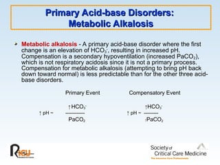 Primary Acid-base Disorders:
Primary Acid-base Disorders:
Metabolic Alkalosis
Metabolic Alkalosis
Metabolic alkalosis - A primary acid-base disorder where the first
change is an elevation of HCO3
-
, resulting in increased pH.
Compensation is a secondary hypoventilation (increased PaCO2),
which is not respiratory acidosis since it is not a primary process.
Compensation for metabolic alkalosis (attempting to bring pH back
down toward normal) is less predictable than for the other three acid-
base disorders.
Primary Event Compensatory Event
↑ HCO3
-
↑HCO3
-
↑ pH ~ ------------ ↑ pH ~ ---------
PaCO2 ↑PaCO2
 