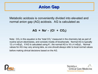 Anion Gap
Anion Gap
Metabolic acidosis is conveniently divided into elevated and
normal anion gap (AG) acidosis. AG is calculated as
AG = Na+ - (Cl- + CO2)
Note: CO2 in this equation is the “total CO2” measured in the chemistry lab as part of
routine serum electrolytes, and consists mostly of bicarbonate. Normal AG is typically
12 ± 4 mEq/L. If AG is calculated using K+
, the normal AG is 16 ± 4 mEq/L. Normal
values for AG may vary among labs, so one should always refer to local normal values
before making clinical decisions based on the AG.
 