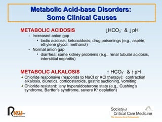 Metabolic Acid-base Disorders:
Metabolic Acid-base Disorders:
Some Clinical Causes
Some Clinical Causes
METABOLIC ACIDOSIS ↓HCO3
-
& ↓ pH
- Increased anion gap
• lactic acidosis; ketoacidosis; drug poisonings (e.g., aspirin,
ethylene glycol, methanol)
- Normal anion gap
• diarrhea; some kidney problems (e.g., renal tubular acidosis,
interstitial nephritis)
METABOLIC ALKALOSIS ↑ HCO3
-
& ↑ pH
Chloride responsive (responds to NaCl or KCl therapy): contraction
alkalosis, diuretics, corticosteroids, gastric suctioning, vomiting
Chloride resistant: any hyperaldosterone state (e.g., Cushing’s
syndrome, Bartter’s syndrome, severe K+
depletion)
 