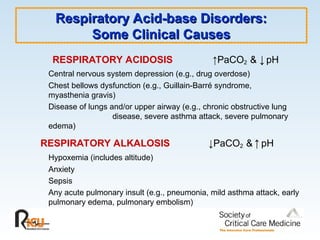 RESPIRATORY ACIDOSIS ↑PaCO2 & ↓pH
Central nervous system depression (e.g., drug overdose)
Chest bellows dysfunction (e.g., Guillain-Barré syndrome,
myasthenia gravis)
Disease of lungs and/or upper airway (e.g., chronic obstructive lung
disease, severe asthma attack, severe pulmonary
edema)
RESPIRATORY ALKALOSIS ↓PaCO2 & ↑ pH
Hypoxemia (includes altitude)
Anxiety
Sepsis
Any acute pulmonary insult (e.g., pneumonia, mild asthma attack, early
pulmonary edema, pulmonary embolism)
Respiratory Acid-base Disorders:
Respiratory Acid-base Disorders:
Some Clinical Causes
Some Clinical Causes
 