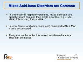 Mixed Acid-base Disorders are Common
Mixed Acid-base Disorders are Common
In chronically ill respiratory patients, mixed disorders are
probably more common than single disorders, e.g., RAc +
MAlk, RAc + Mac, Ralk + MAlk.
In renal failure (and other conditions) combined MAlk + MAc
is also encountered.
Always be on the lookout for mixed acid-base disorders.
They can be missed!
 