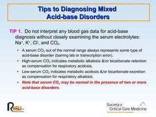 Tips to Diagnosing Mixed
Tips to Diagnosing Mixed
Acid-base Disorders
Acid-base Disorders
TIP 1. Do not interpret any blood gas data for acid-base
diagnosis without closely examining the serum electrolytes:
Na+
, K+
, Cl-
, and CO2.
• A serum CO2 out of the normal range always represents some type of
acid-base disorder (barring lab or transcription error).
• High-serum CO2 indicates metabolic alkalosis &/or bicarbonate retention
as compensation for respiratory acidosis.
• Low-serum CO2 indicates metabolic acidosis &/or bicarbonate excretion
as compensation for respiratory alkalosis.
• Note that serum CO2 may be normal in the presence of two or more
acid-base disorders.
 