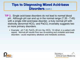 Tips to Diagnosing Mixed Acid-base
Tips to Diagnosing Mixed Acid-base
Disorders
Disorders (cont.)
TIP 2. Single acid-base disorders do not lead to normal blood
pH. Although pH can end up in the normal range (7.35 - 7.45)
with a single mild acid-base disorder, a truly normal pH with
distinctly abnormal HCO3
-
and PaCO2 invariably suggests two
or more primary disorders.
Example: pH 7.40, PaCO2 20 mm Hg, HCO3
-
12 mEq/L in a patient with
sepsis. Normal pH results from two co-existing and unstable acid-base
disorders - acute respiratory alkalosis and metabolic acidosis.
 