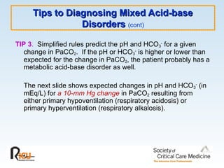 Tips to Diagnosing Mixed Acid-base
Tips to Diagnosing Mixed Acid-base
Disorders
Disorders (cont)
TIP 3. Simplified rules predict the pH and HCO3
- for a given
change in PaCO2. If the pH or HCO3
-
is higher or lower than
expected for the change in PaCO2, the patient probably has a
metabolic acid-base disorder as well.
The next slide shows expected changes in pH and HCO3
-
(in
mEq/L) for a 10-mm Hg change in PaCO2 resulting from
either primary hypoventilation (respiratory acidosis) or
primary hyperventilation (respiratory alkalosis).
 